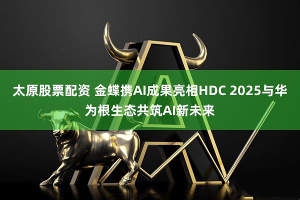 太原股票配资 金蝶携AI成果亮相HDC 2025与华为根生态共筑AI新未来