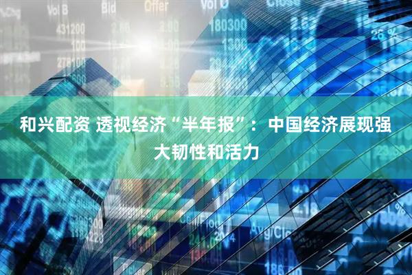 和兴配资 透视经济“半年报”：中国经济展现强大韧性和活力