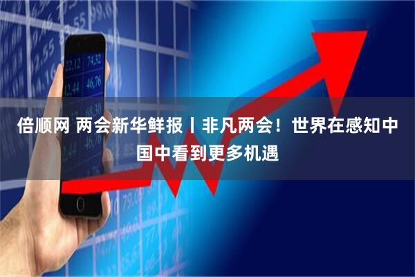 倍顺网 两会新华鲜报丨非凡两会！世界在感知中国中看到更多机遇