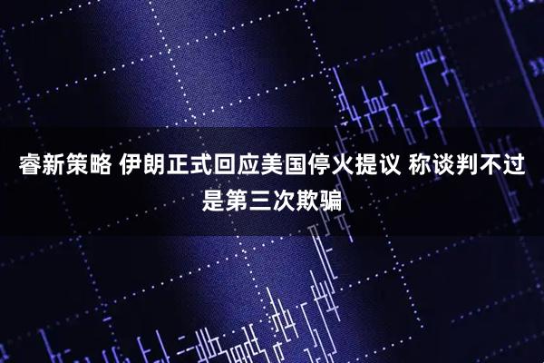 睿新策略 伊朗正式回应美国停火提议 称谈判不过是第三次欺骗