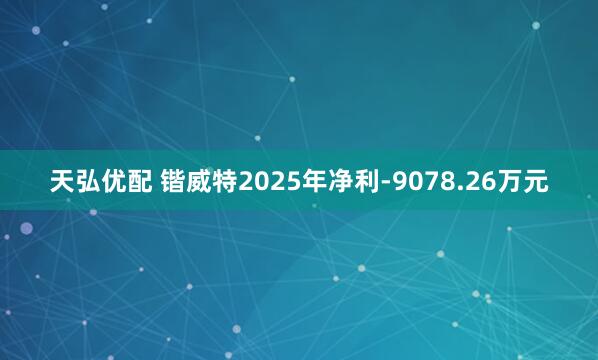 天弘优配 锴威特2025年净利-9078.26万元
