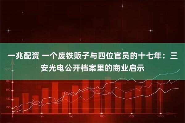 一兆配资 一个废铁贩子与四位官员的十七年：三安光电公开档案里的商业启示